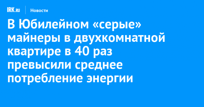 В Юбилейном «серые» майнеры в двухкомнатной квартире в 40 раз превысили среднее потребление энергии