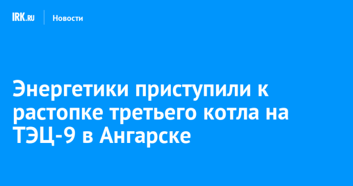 Энергетики приступили к растопке третьего котла на ТЭЦ-9 в Ангарске Энергетики приступили к растопке третьего котла на ТЭЦ-9 в Ангарске