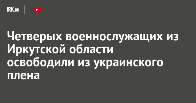 Четверых военнослужащих из Иркутской области освободили из украинского плена