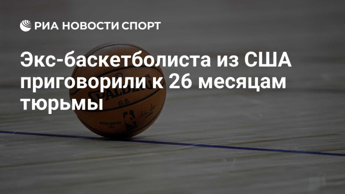 Экс-баскетболиста из США приговорили к 26 месяцам тюрьмы