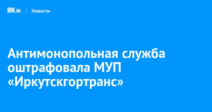 Антимонопольная служба оштрафовала МУП «Иркутскгортранс» Антимонопольная служба оштрафовала МУП «Иркутскгортранс»