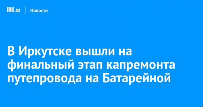 В Иркутске вышли на финальный этап капремонта путепровода на Батарейной