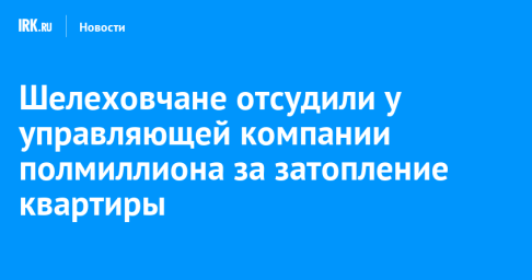 Шелеховчане отсудили у управляющей компании полмиллиона за затопление квартиры