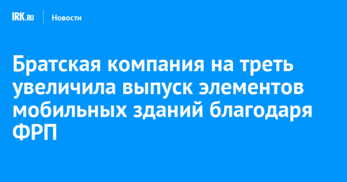 Братская компания на треть увеличила выпуск элементов мобильных зданий благодаря ФРП