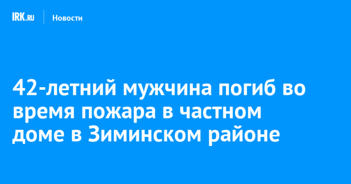 42-летний мужчина погиб во время пожара в частном доме в Зиминском районе