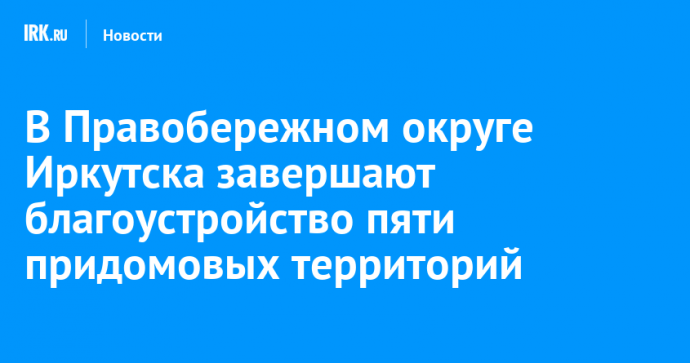 В Правобережном округе Иркутска завершают благоустройство пяти придомовых территорий