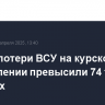 Общие потери ВСУ на курском направлении превысили 74 тыс. военных