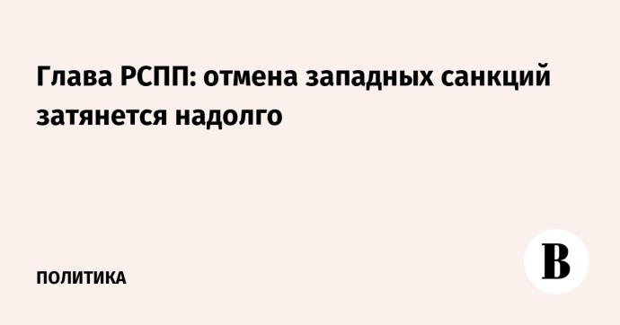 Глава РСПП: отмена западных санкций затянется надолго