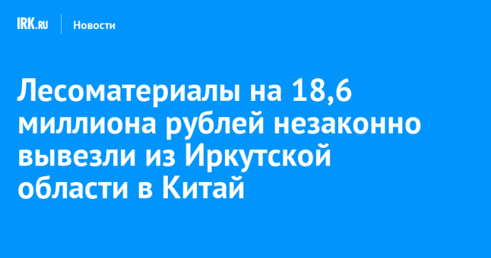 Лесоматериалы на 18,6 миллиона рублей незаконно вывезли из Иркутской области в Китай