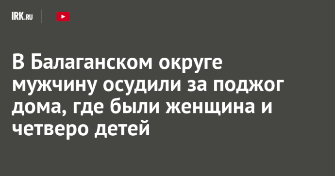 В Балаганском округе мужчину осудили за поджог дома, где были женщина и четверо детей