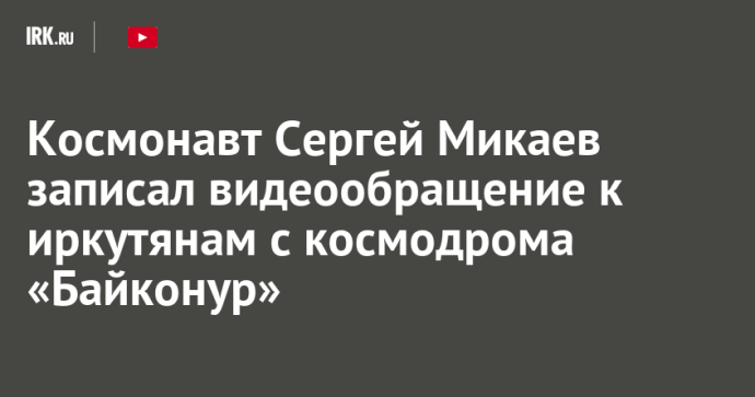 Космонавт Сергей Микаев записал видеообращение к иркутянам с космодрома «Байконур»