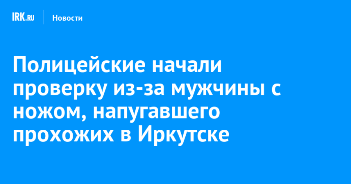 Полицейские начали проверку из-за мужчины с ножом, напугавшего прохожих в Иркутске