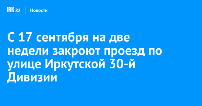 С 17 сентября на две недели закроют проезд по улице Иркутской 30-й Дивизии