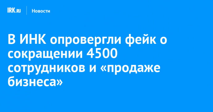 В ИНК опровергли фейк о сокращении 4500 сотрудников и «продаже бизнеса»