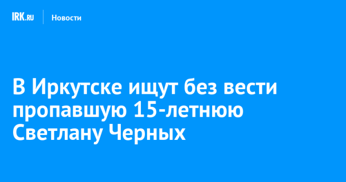 В Иркутске ищут без вести пропавшую 15-летнюю Светлану Черных