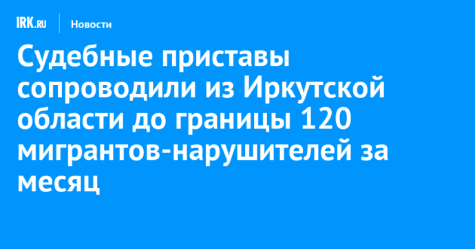 Судебные приставы сопроводили из Иркутской области до границы 120 мигрантов-нарушителей за месяц