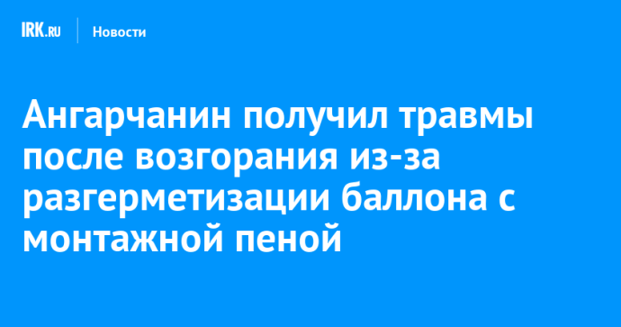 Ангарчанин получил травмы после возгорания из-за разгерметизации баллона с монтажной пеной