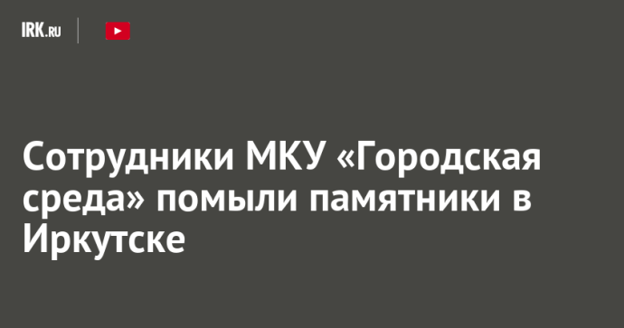 Сотрудники МКУ «Городская среда» помыли памятники в Иркутске
