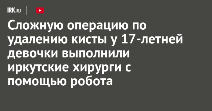 Сложную операцию по удалению кисты у 17-летней девочки выполнили иркутские хирурги с помощью робота