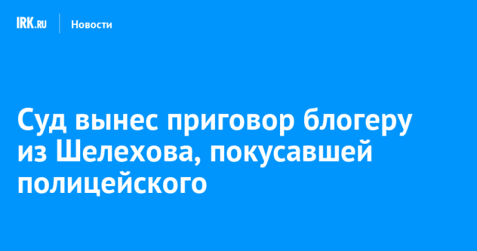 Суд вынес приговор блогеру из Шелехова, покусавшей полицейского