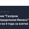 Сотрудник "Газпром газораспределение Ижевск" осужден на 4 года за взятки