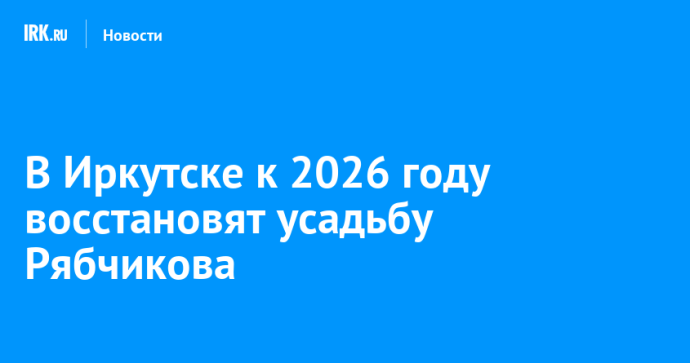 В Иркутске к 2026 году восстановят усадьбу Рябчикова