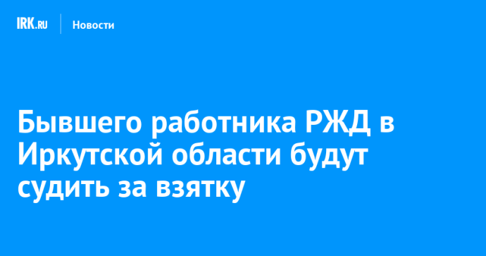 Бывшего работника РЖД в Иркутской области будут судить за взятку