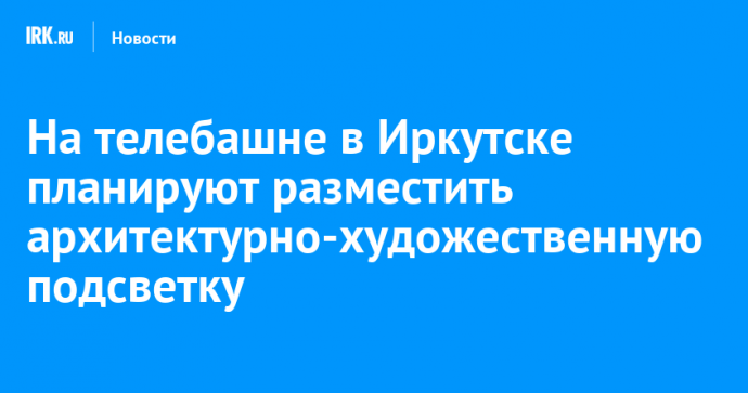 На телебашне в Иркутске планируют разместить архитектурно-художественную подсветку