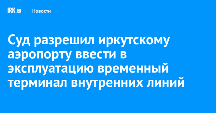 Суд разрешил иркутскому аэропорту ввести в эксплуатацию временный терминал внутренних линий