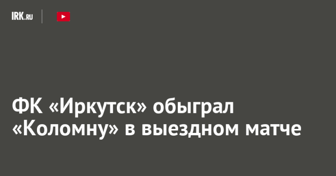 ФК «Иркутск» обыграл «Коломну» в выездном матче