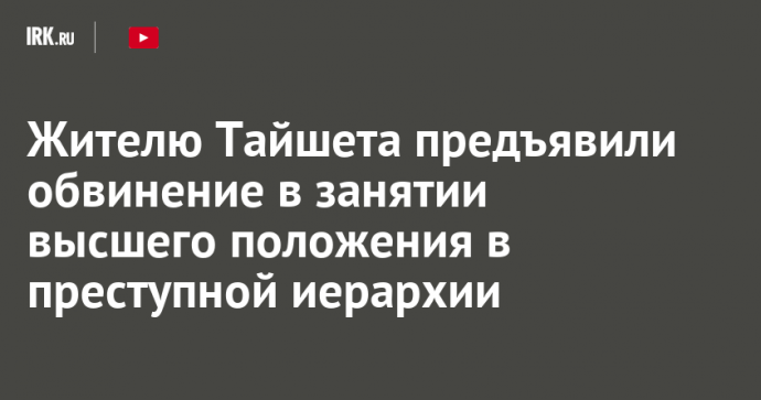 Жителю Тайшета предъявили обвинение в занятии высшего положения в преступной иерархии