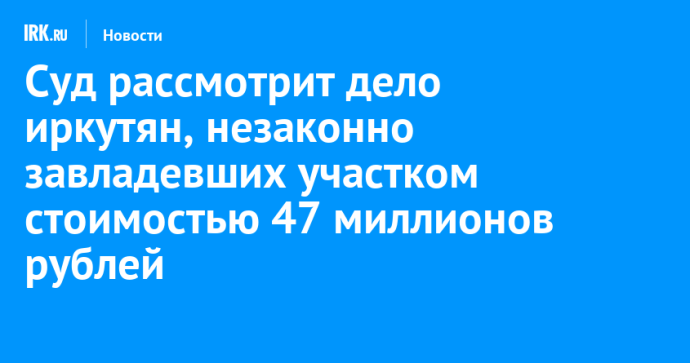 Суд рассмотрит дело иркутян, незаконно завладевших участком стоимостью 47 миллионов рублей
