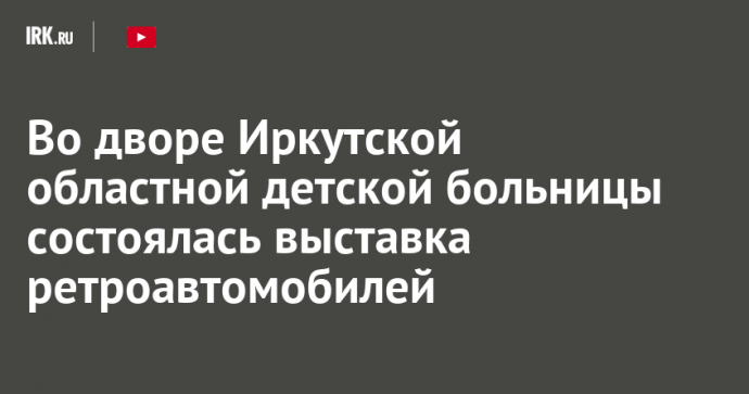 Во дворе Иркутской областной детской больницы состоялась выставка ретроавтомобилей