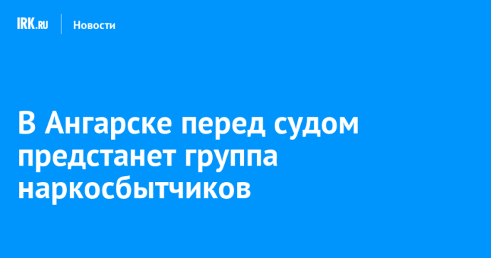 В Ангарске перед судом предстанет группа наркосбытчиков