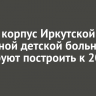 Новый корпус Иркутской областной детской больницы планируют построить к 2030 году