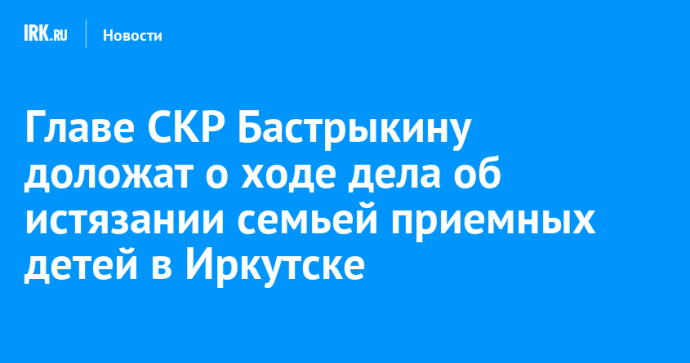 Главе СКР Бастрыкину доложат о ходе дела об истязании семьей приемных детей в Иркутске