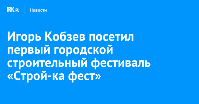Игорь Кобзев посетил первый городской строительный фестиваль «Строй-ка фест»
