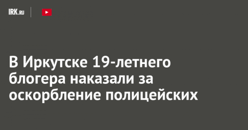В Иркутске 19-летнего блогера наказали за оскорбление полицейских
