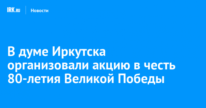 В думе Иркутска организовали акцию в честь 80-летия Великой Победы