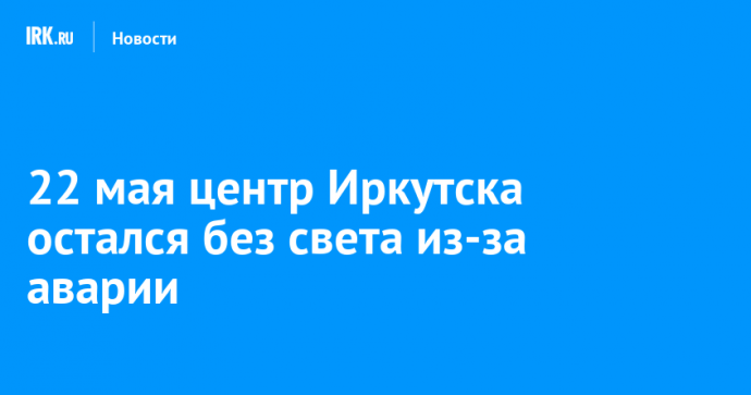 22 мая центр Иркутска остался без света из-за аварии