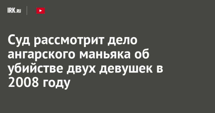 Суд рассмотрит дело ангарского маньяка об убийстве двух девушек в 2008 году Суд рассмотрит дело ангарского маньяка об убийстве двух девушек в 2008 году