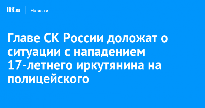 Главе СК России доложат о ситуации с нападением 17-летнего иркутянина на полицейского