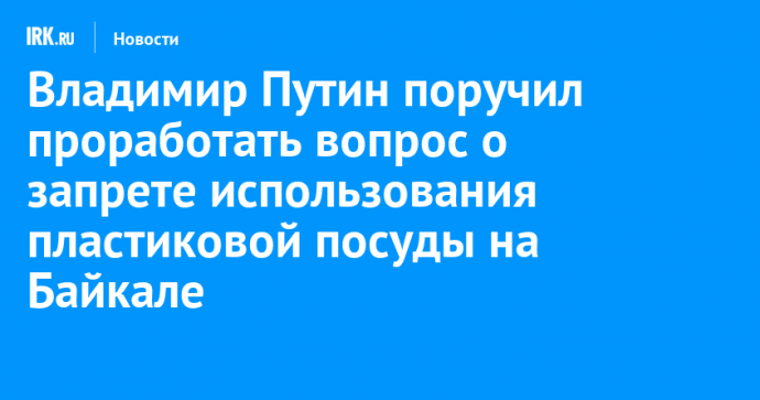 Владимир Путин поручил проработать вопрос о запрете использования пластиковой посуды на Байкале