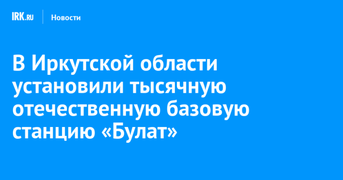 В Иркутской области установили тысячную отечественную базовую станцию «Булат»
