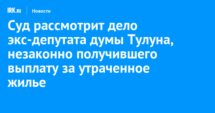 Суд рассмотрит дело экс-депутата думы Тулуна, незаконно получившего выплату за утраченное жилье