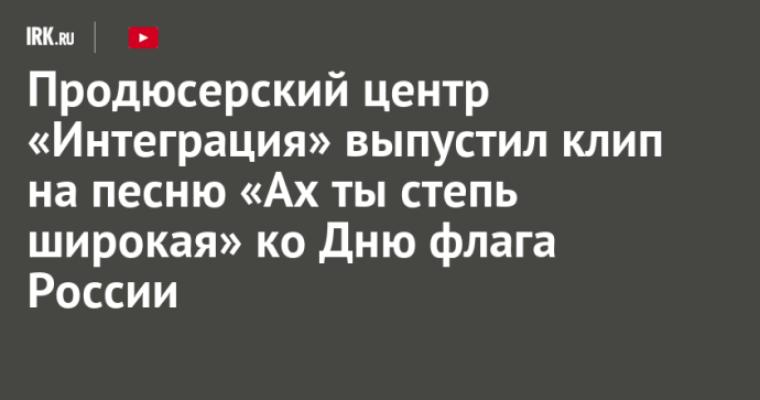 Продюсерский центр «Интеграция» выпустил клип на песню «Ах ты степь широкая» ко Дню флага России Продюсерский центр «Интеграция» выпустил клип на песню «Ах ты степь широкая» ко Дню флага России
