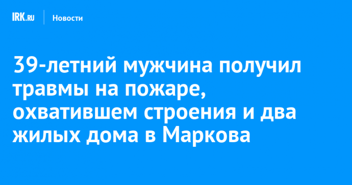 39-летний мужчина получил травмы на пожаре, охватившем строения и два жилых дома в Маркова
