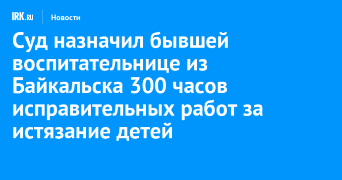 Суд назначил бывшей воспитательнице из Байкальска 300 часов исправительных работ за истязание детей