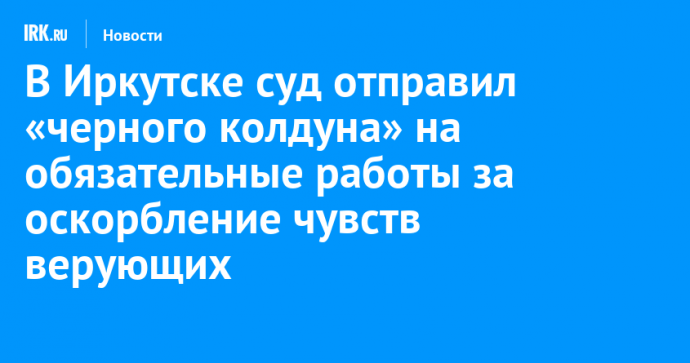 В Иркутске суд отправил «черного колдуна» на обязательные работы за оскорбление чувств верующих