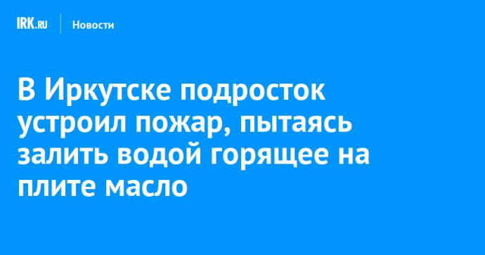 В Иркутске подросток устроил пожар, пытаясь залить водой горящее на плите масло В Иркутске подросток устроил пожар, пытаясь залить водой горящее на плите масло